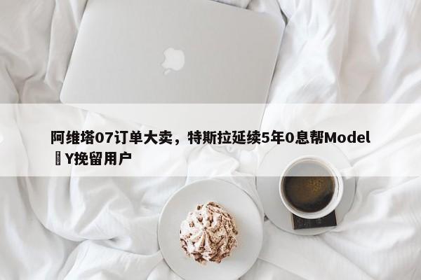 阿维塔07订单大卖，特斯拉延续5年0息帮Model Y挽留用户