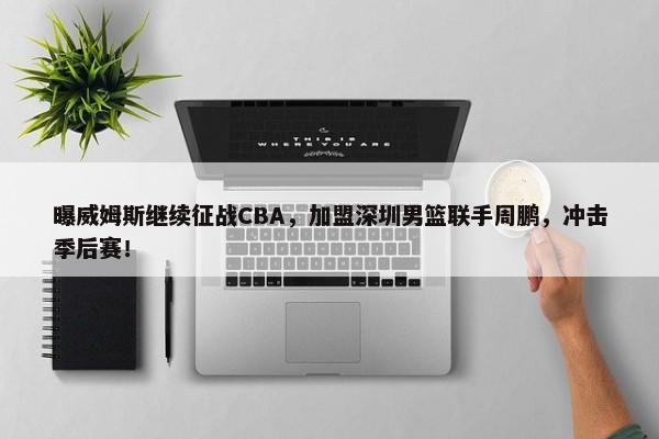 曝威姆斯继续征战CBA，加盟深圳男篮联手周鹏，冲击季后赛！