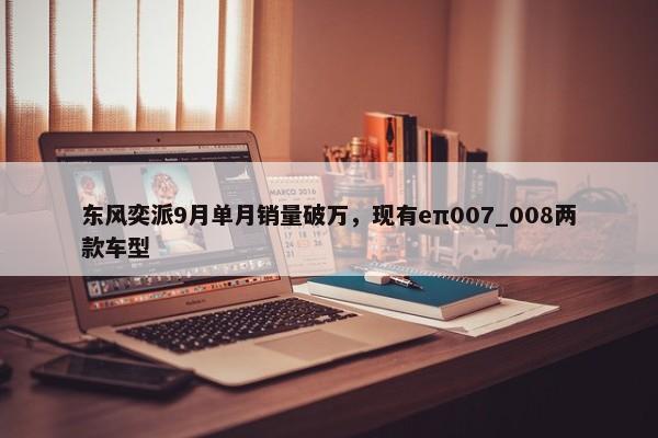 东风奕派9月单月销量破万，现有eπ007_008两款车型