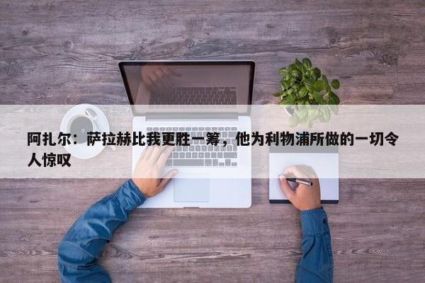 阿扎尔：萨拉赫比我更胜一筹，他为利物浦所做的一切令人惊叹