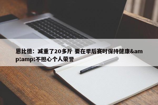 恩比德：减重了20多斤 要在季后赛时保持健康&amp;不担心个人荣誉