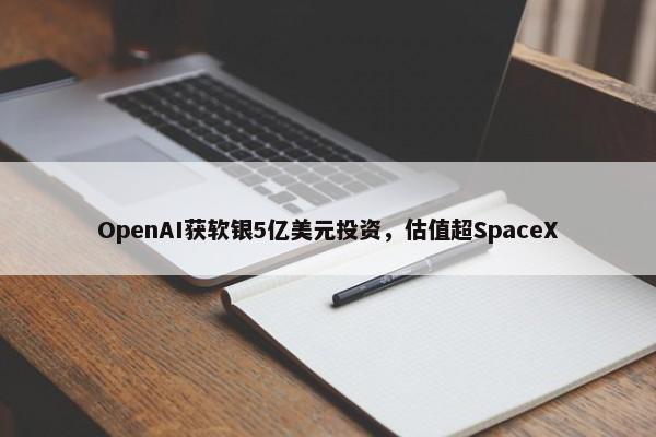 OpenAI获软银5亿美元投资，估值超SpaceX