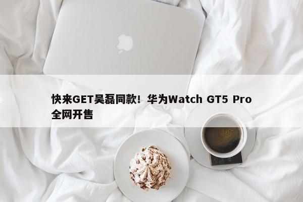 快来GET吴磊同款！华为Watch GT5 Pro全网开售