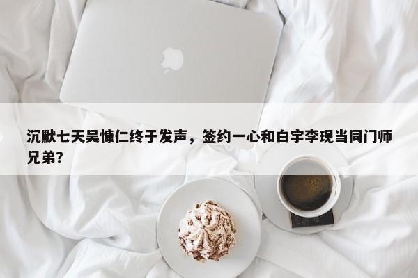 沉默七天吴慷仁终于发声，签约一心和白宇李现当同门师兄弟？