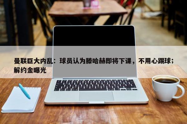 曼联巨大内乱：球员认为滕哈赫即将下课，不用心踢球；解约金曝光