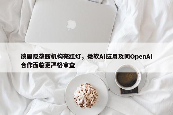 德国反垄断机构亮红灯，微软AI应用及同OpenAI合作面临更严格审查