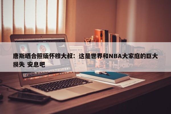 唐斯晒合照缅怀穆大叔：这是世界和NBA大家庭的巨大损失 安息吧