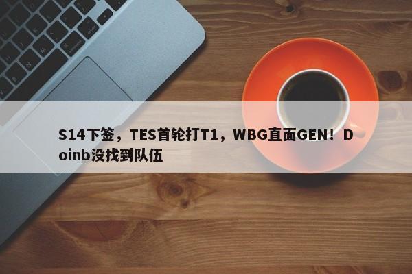 S14下签，TES首轮打T1，WBG直面GEN！Doinb没找到队伍