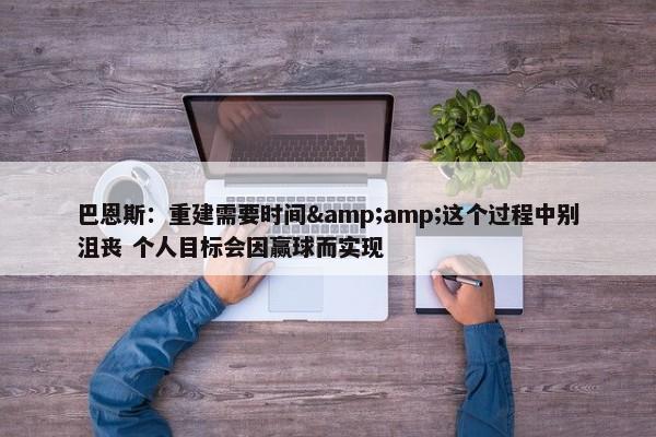 巴恩斯：重建需要时间&amp;这个过程中别沮丧 个人目标会因赢球而实现