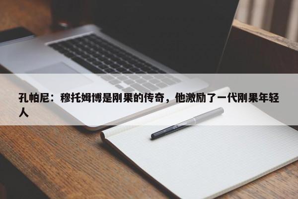 孔帕尼：穆托姆博是刚果的传奇，他激励了一代刚果年轻人