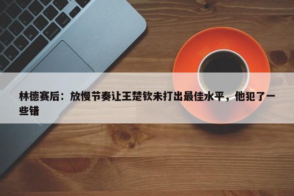 林德赛后：放慢节奏让王楚钦未打出最佳水平，他犯了一些错