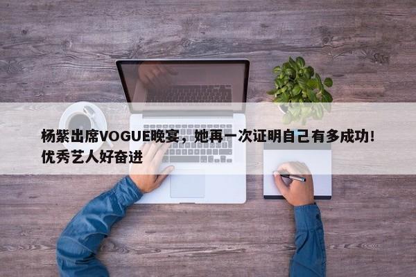 杨紫出席VOGUE晚宴，她再一次证明自己有多成功！优秀艺人好奋进