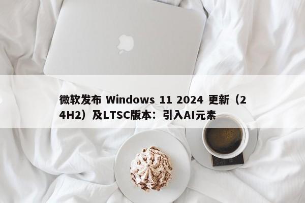 微软发布 Windows 11 2024 更新（24H2）及LTSC版本：引入AI元素