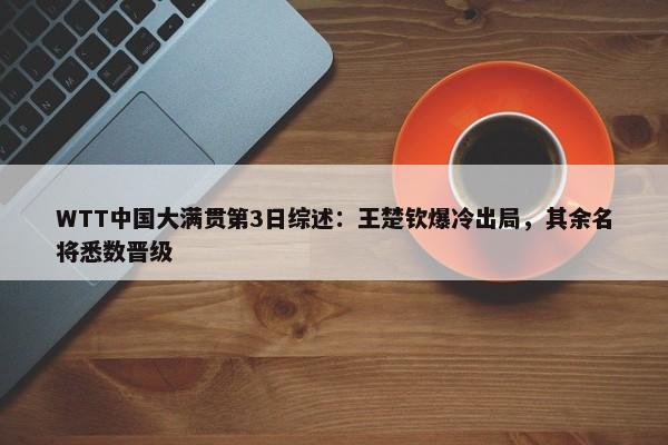 WTT中国大满贯第3日综述：王楚钦爆冷出局，其余名将悉数晋级