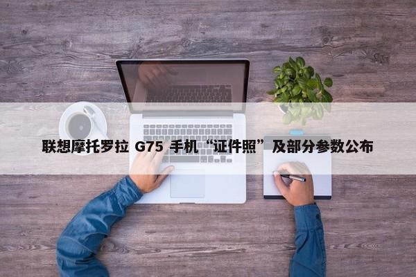 联想摩托罗拉 G75 手机“证件照”及部分参数公布