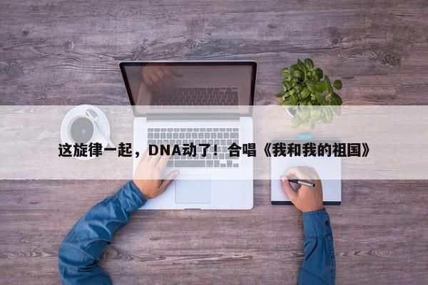 这旋律一起，DNA动了！合唱《我和我的祖国》