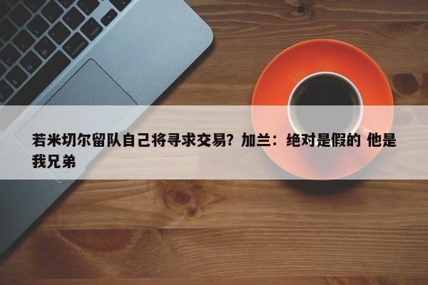 若米切尔留队自己将寻求交易？加兰：绝对是假的 他是我兄弟