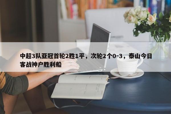 中超3队亚冠首轮2胜1平，次轮2个0-3，泰山今日客战神户胜利船