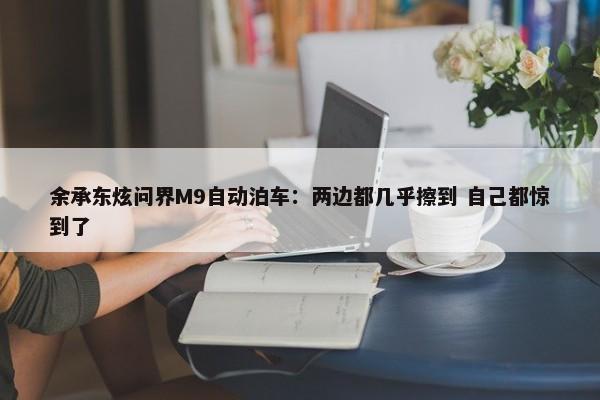 余承东炫问界M9自动泊车：两边都几乎擦到 自己都惊到了