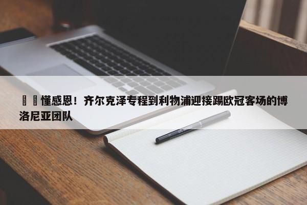 ❤️懂感恩！齐尔克泽专程到利物浦迎接踢欧冠客场的博洛尼亚团队