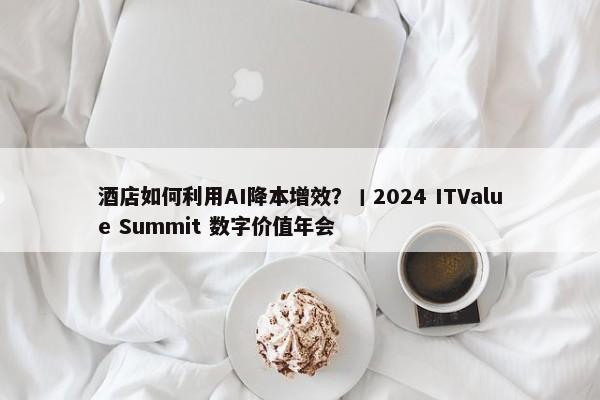 酒店如何利用AI降本增效？丨2024 ITValue Summit 数字价值年会