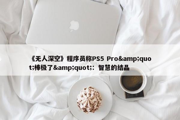 《无人深空》程序员称PS5 Pro&quot;棒极了&quot;：智慧的结晶