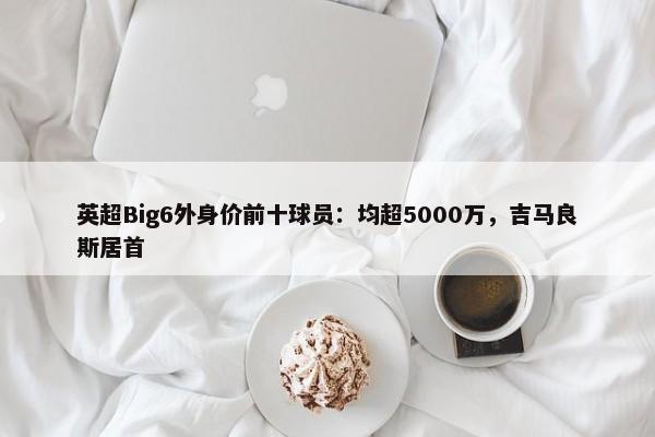 英超Big6外身价前十球员：均超5000万，吉马良斯居首