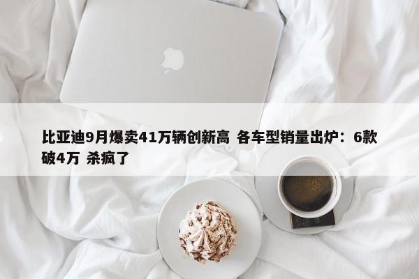 比亚迪9月爆卖41万辆创新高 各车型销量出炉：6款破4万 杀疯了