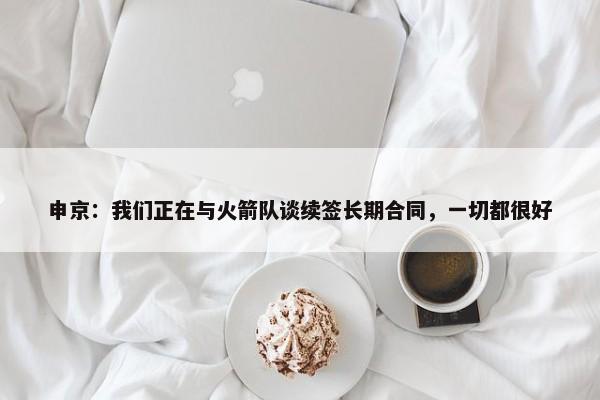 申京：我们正在与火箭队谈续签长期合同，一切都很好