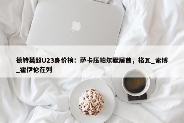 德转英超U23身价榜：萨卡压帕尔默居首，格瓦_索博_霍伊伦在列