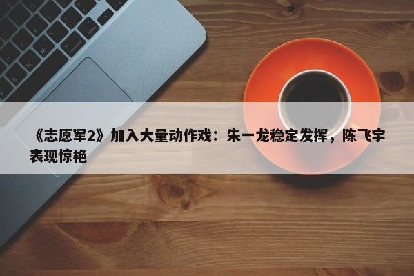 《志愿军2》加入大量动作戏：朱一龙稳定发挥，陈飞宇表现惊艳