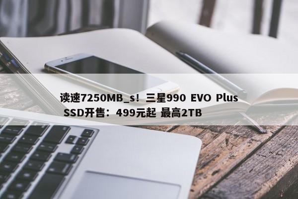 读速7250MB_s！三星990 EVO Plus SSD开售：499元起 最高2TB