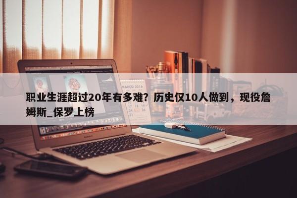 职业生涯超过20年有多难？历史仅10人做到，现役詹姆斯_保罗上榜