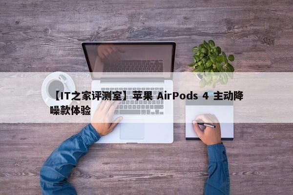 【IT之家评测室】苹果 AirPods 4 主动降噪款体验