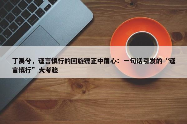 丁禹兮，谨言慎行的回旋镖正中眉心：一句话引发的“谨言慎行”大考验