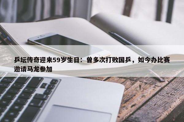 乒坛传奇迎来59岁生日：曾多次打败国乒，如今办比赛邀请马龙参加