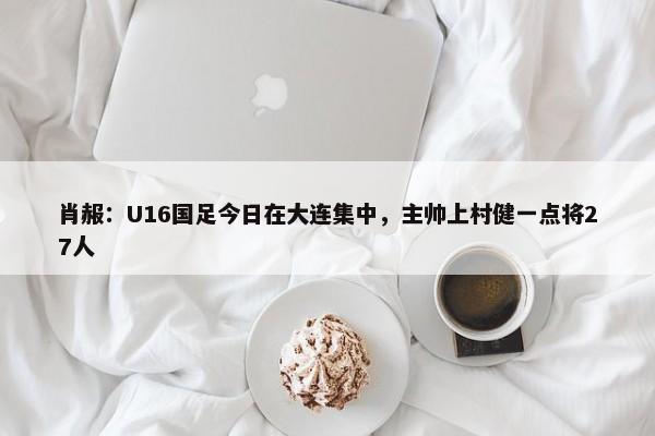 肖赧：U16国足今日在大连集中，主帅上村健一点将27人