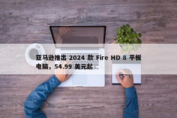 亚马逊推出 2024 款 Fire HD 8 平板电脑，54.99 美元起