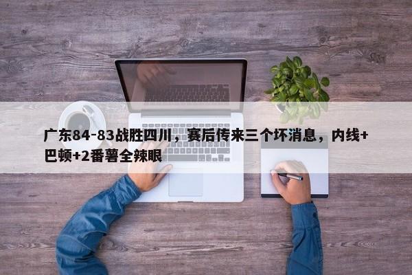 广东84-83战胜四川，赛后传来三个坏消息，内线+巴顿+2番薯全辣眼