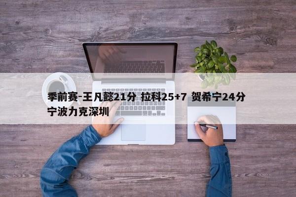 季前赛-王凡懿21分 拉科25+7 贺希宁24分 宁波力克深圳