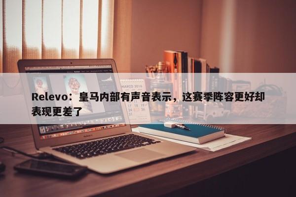 Relevo：皇马内部有声音表示，这赛季阵容更好却表现更差了