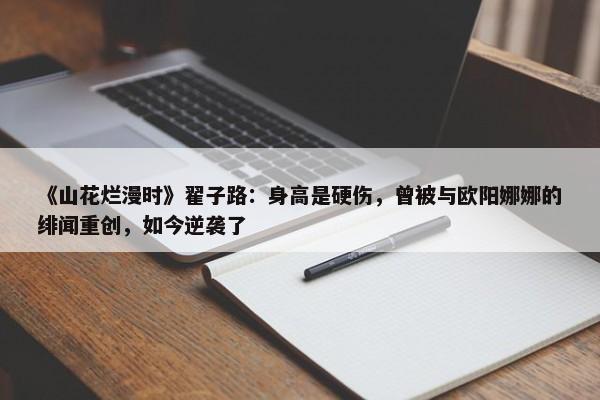 《山花烂漫时》翟子路：身高是硬伤，曾被与欧阳娜娜的绯闻重创，如今逆袭了