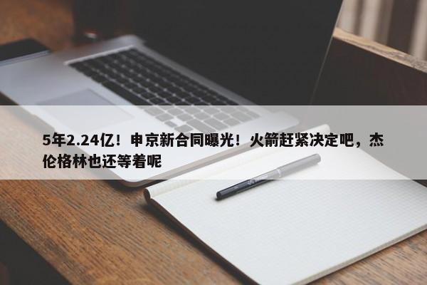 5年2.24亿！申京新合同曝光！火箭赶紧决定吧，杰伦格林也还等着呢