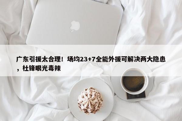 广东引援太合理！场均23+7全能外援可解决两大隐患，杜锋眼光毒辣