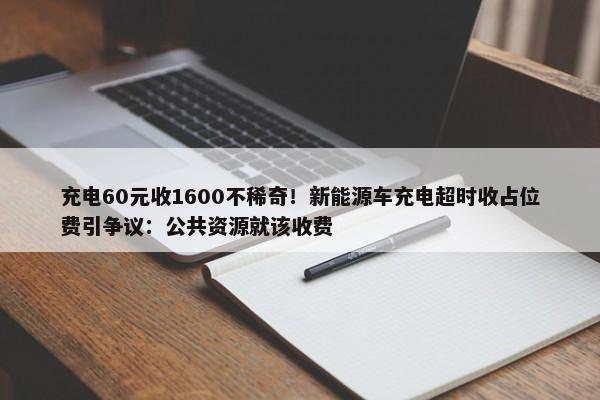 充电60元收1600不稀奇！新能源车充电超时收占位费引争议：公共资源就该收费