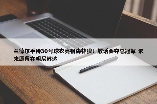 兰德尔手持30号球衣亮相森林狼！放话要夺总冠军 未来愿留在明尼苏达