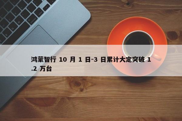 鸿蒙智行 10 月 1 日-3 日累计大定突破 1.2 万台