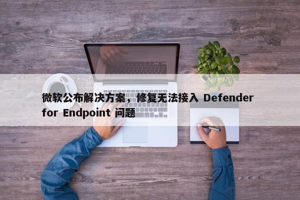 微软公布解决方案，修复无法接入 Defender for Endpoint 问题