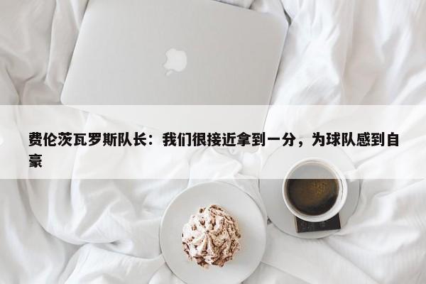 费伦茨瓦罗斯队长：我们很接近拿到一分，为球队感到自豪