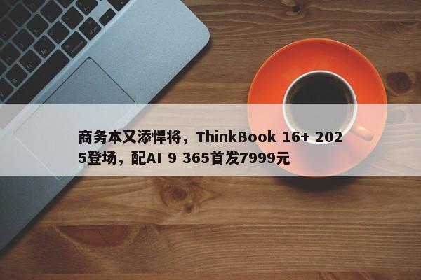 商务本又添悍将，ThinkBook 16+ 2025登场，配AI 9 365首发7999元